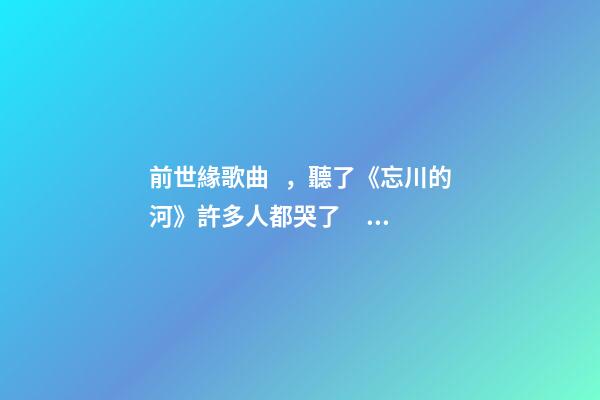 前世緣歌曲，聽了《忘川的河》許多人都哭了?？丛u論-第1張-觀點-玄機派